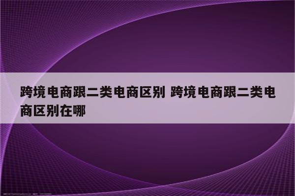 跨境电商跟二类电商区别 跨境电商跟二类电商区别在哪