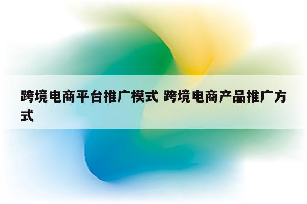跨境电商平台推广模式 跨境电商产品推广方式