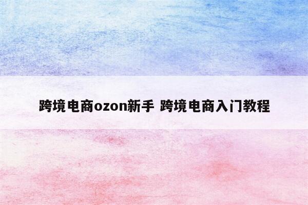 跨境电商ozon新手 跨境电商入门教程