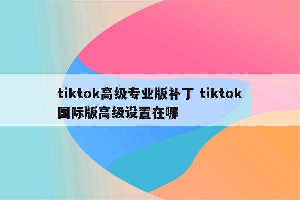 tiktok高级专业版补丁 tiktok国际版高级设置在哪