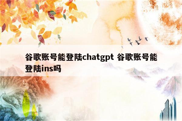 谷歌账号能登陆chatgpt 谷歌账号能登陆ins吗