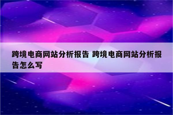 跨境电商网站分析报告 跨境电商网站分析报告怎么写