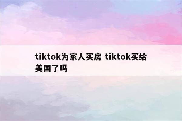 tiktok为家人买房 tiktok买给美国了吗