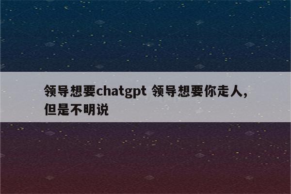 领导想要chatgpt 领导想要你走人,但是不明说