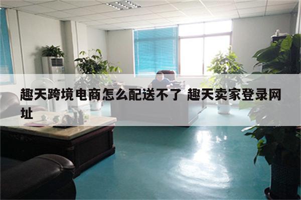 趣天跨境电商怎么配送不了 趣天卖家登录网址