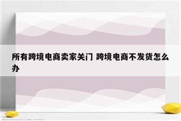 所有跨境电商卖家关门 跨境电商不发货怎么办