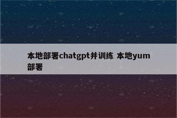 本地部署chatgpt并训练 本地yum部署
