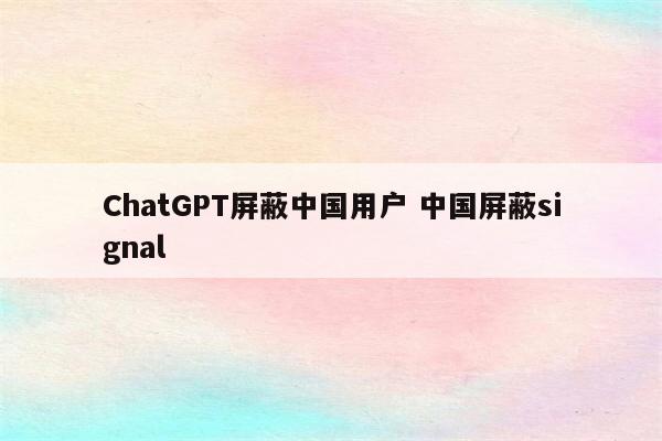 ChatGPT屏蔽中国用户 中国屏蔽signal