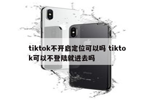 tiktok不开启定位可以吗 tiktok可以不登陆就进去吗