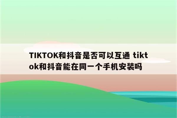 TIKTOK和抖音是否可以互通 tiktok和抖音能在同一个手机安装吗