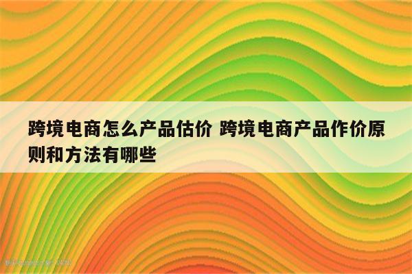 跨境电商怎么产品估价 跨境电商产品作价原则和方法有哪些