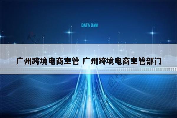 广州跨境电商主管 广州跨境电商主管部门