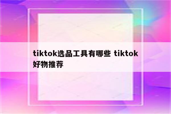 tiktok选品工具有哪些 tiktok好物推荐