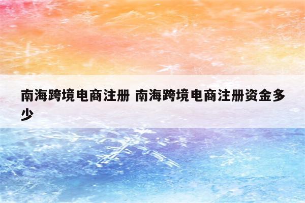 南海跨境电商注册 南海跨境电商注册资金多少