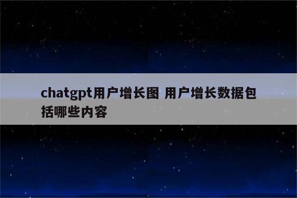 chatgpt用户增长图 用户增长数据包括哪些内容