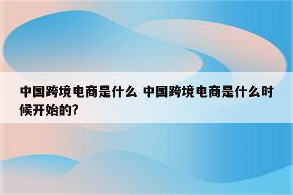 中国跨境电商是什么 中国跨境电商是什么时候开始的?