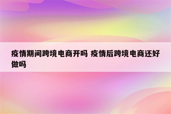 疫情期间跨境电商开吗 疫情后跨境电商还好做吗