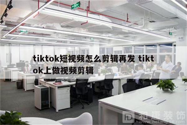 tiktok短视频怎么剪辑再发 tiktok上做视频剪辑