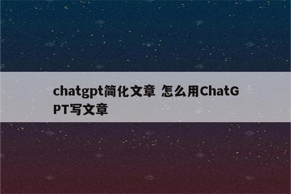 chatgpt简化文章 怎么用ChatGPT写文章