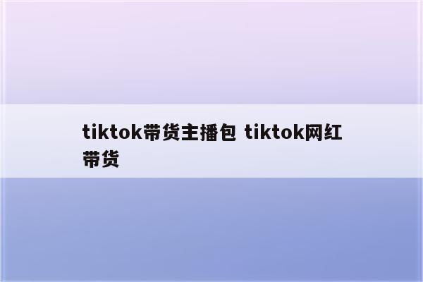tiktok带货主播包 tiktok网红带货