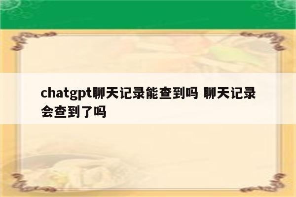 chatgpt聊天记录能查到吗 聊天记录会查到了吗