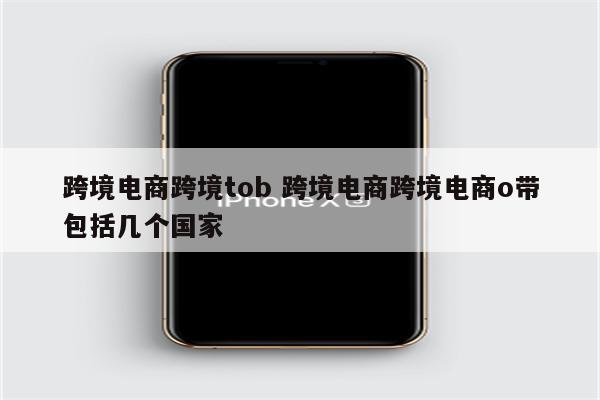 跨境电商跨境tob 跨境电商跨境电商o带包括几个国家