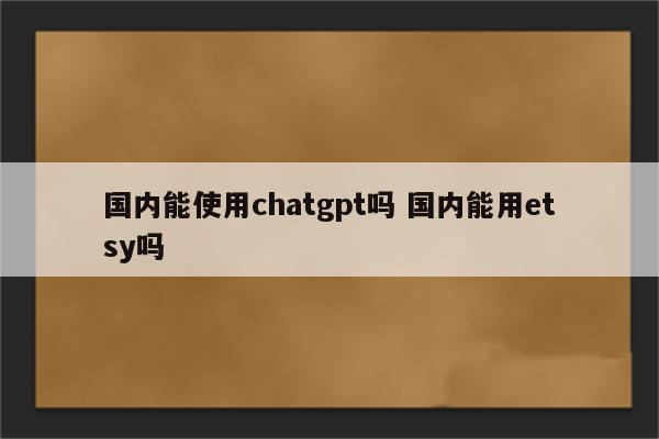国内能使用chatgpt吗 国内能用etsy吗