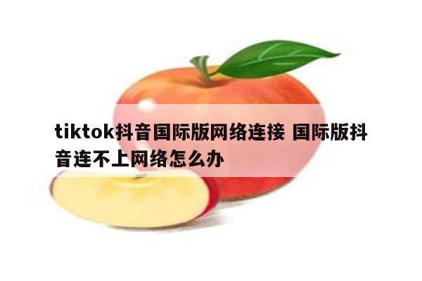 tiktok抖音国际版网络连接 国际版抖音连不上网络怎么办