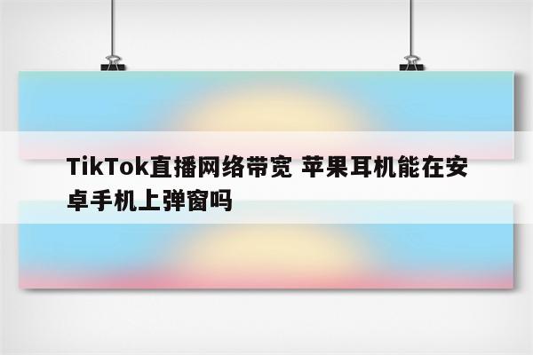 TikTok直播网络带宽 苹果耳机能在安卓手机上弹窗吗
