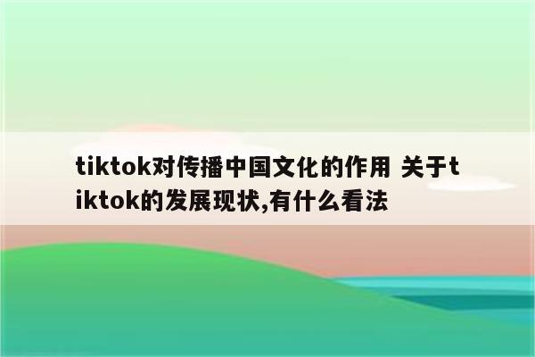 tiktok对传播中国文化的作用 关于tiktok的发展现状,有什么看法