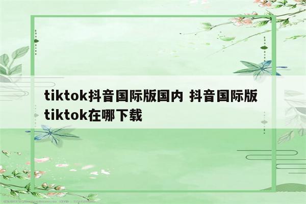 tiktok抖音国际版国内 抖音国际版 tiktok在哪下载