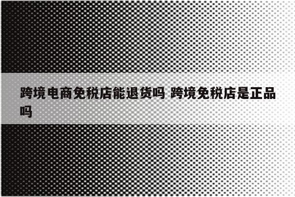 跨境电商免税店能退货吗 跨境免税店是正品吗