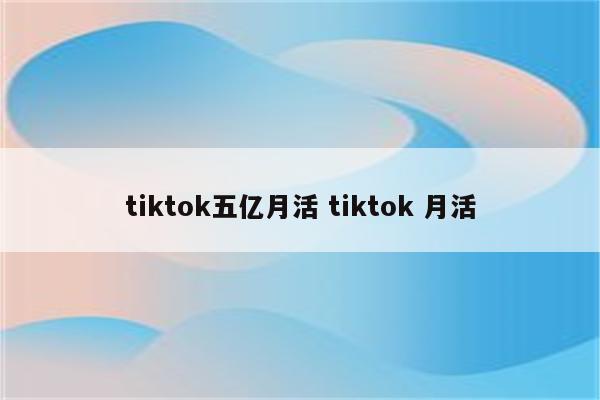 tiktok五亿月活 tiktok 月活
