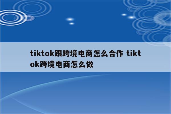 tiktok跟跨境电商怎么合作 tiktok跨境电商怎么做