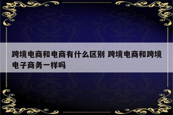 跨境电商和电商有什么区别 跨境电商和跨境电子商务一样吗