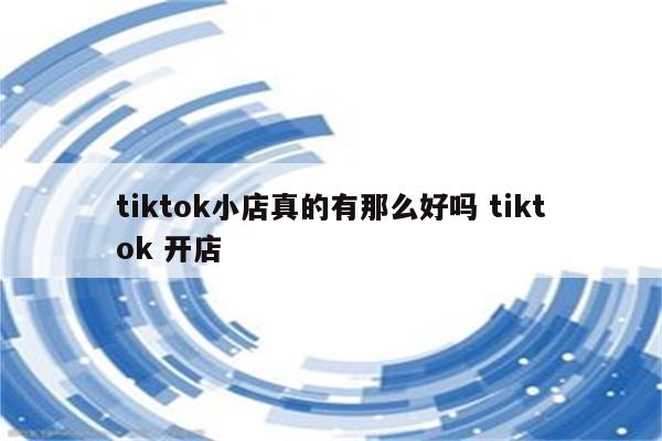 tiktok小店真的有那么好吗 tiktok 开店