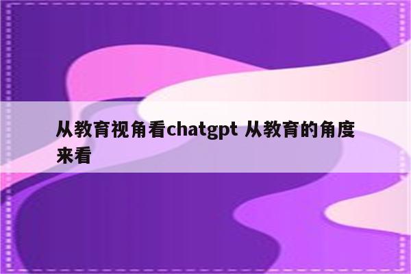 从教育视角看chatgpt 从教育的角度来看