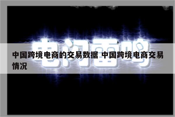 中国跨境电商的交易数据 中国跨境电商交易情况
