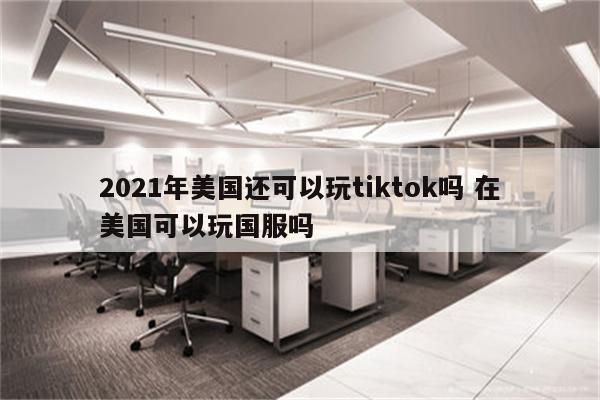 2021年美国还可以玩tiktok吗 在美国可以玩国服吗