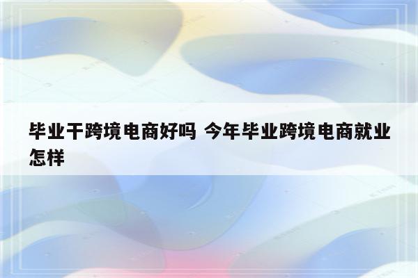 毕业干跨境电商好吗 今年毕业跨境电商就业怎样