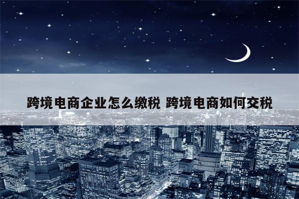 跨境电商企业怎么缴税 跨境电商如何交税