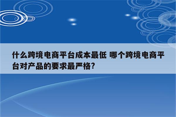 什么跨境电商平台成本最低 哪个跨境电商平台对产品的要求最严格?