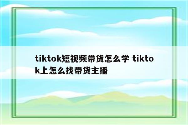 tiktok短视频带货怎么学 tiktok上怎么找带货主播