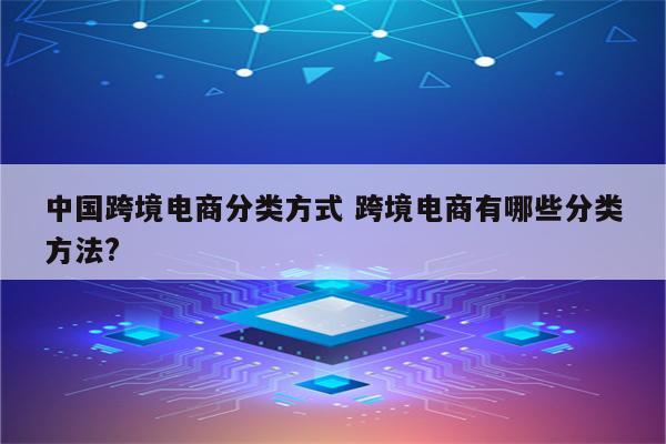 中国跨境电商分类方式 跨境电商有哪些分类方法?