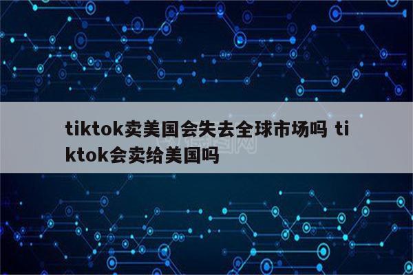 tiktok卖美国会失去全球市场吗 tiktok会卖给美国吗