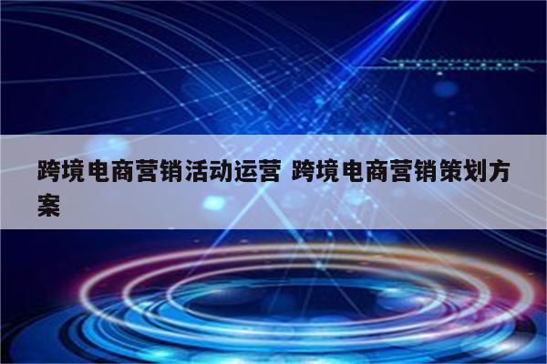 跨境电商营销活动运营 跨境电商营销策划方案