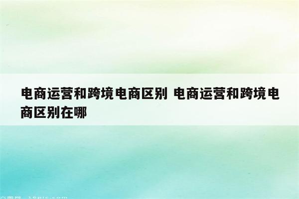 电商运营和跨境电商区别 电商运营和跨境电商区别在哪
