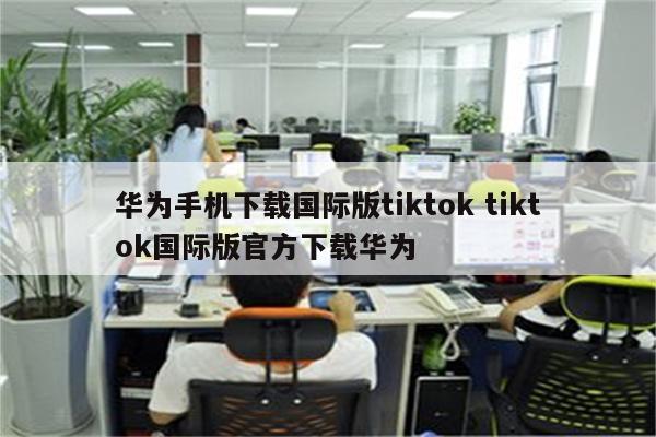 华为手机下载国际版tiktok tiktok国际版官方下载华为