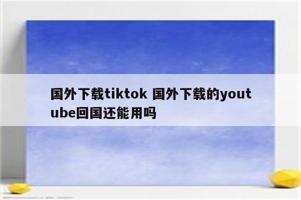 国外下载tiktok 国外下载的youtube回国还能用吗