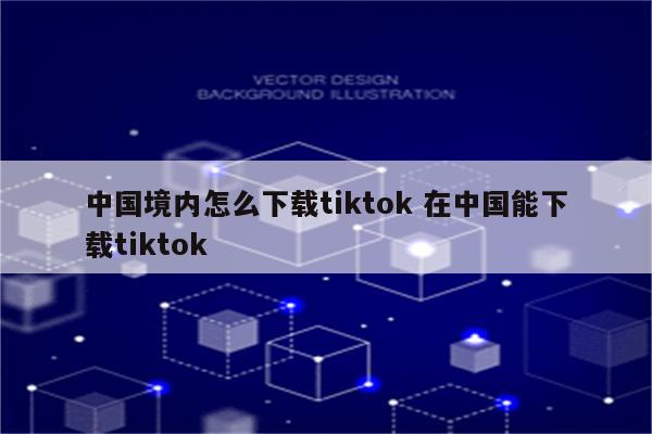 中国境内怎么下载tiktok 在中国能下载tiktok